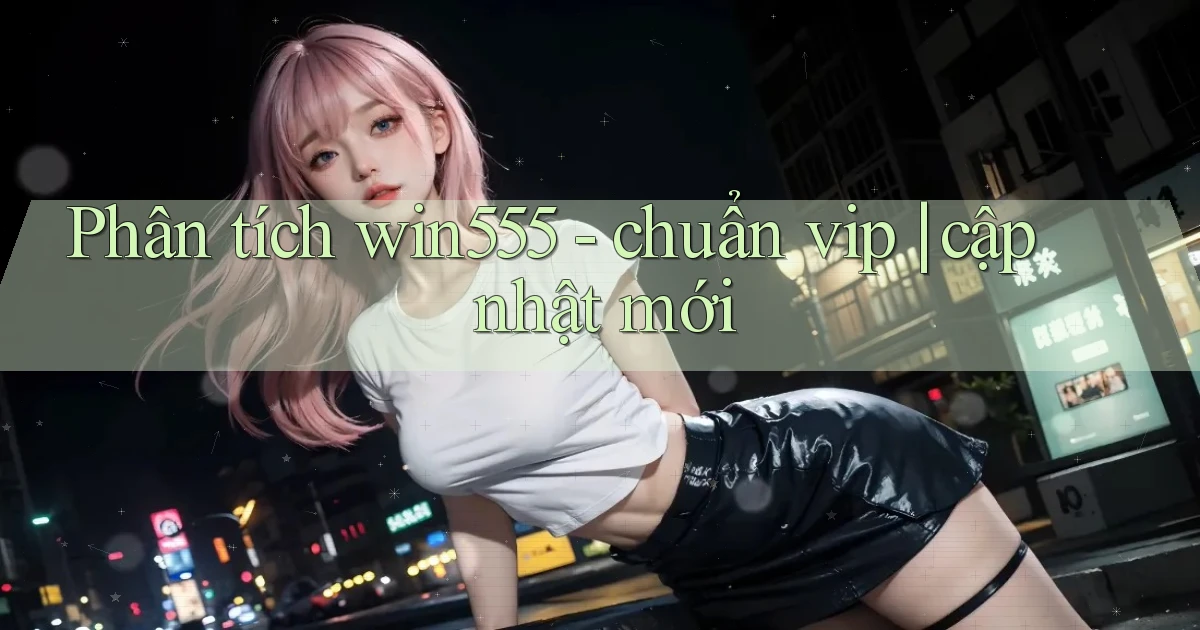 Phân tích win555   chuẩn vip cập nhật mới