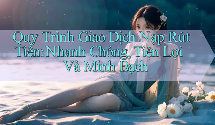 Quy Trình Giao Dịch Nạp Rút Tiền: Nhanh Chóng, Tiện Lợi Và Minh Bạch