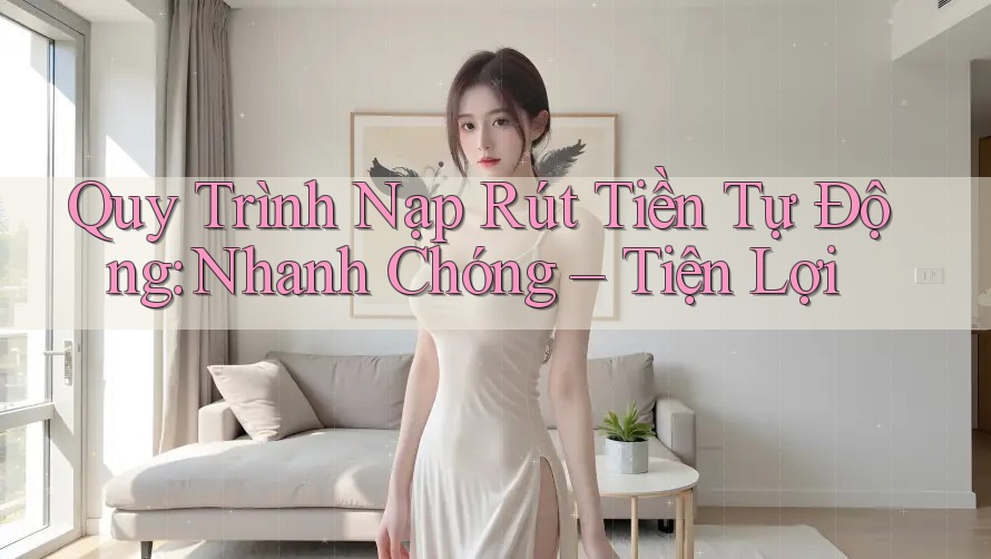 Quy Trình Nạp Rút Tiền Tự Động: Nhanh Chóng – Tiện Lợi