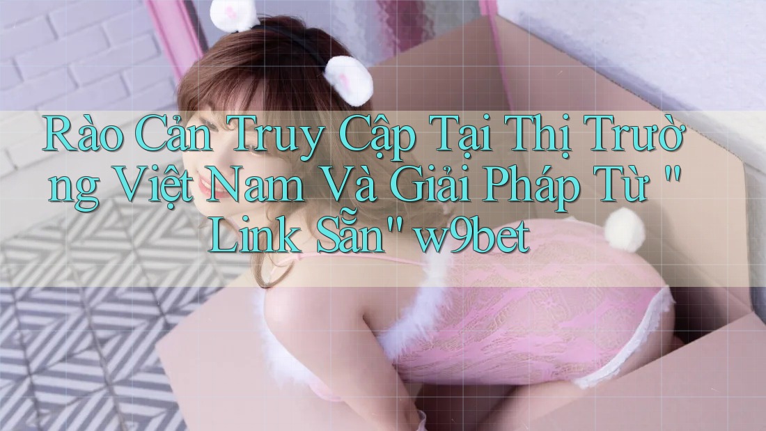Rào Cản Truy Cập Tại Thị Trường Việt Nam Và Giải Pháp Từ “Link Sẵn” w9bet Rào Cản Truy Cập Tại Thị Trường Việt Nam Và Giải Pháp Từ “Link Sẵn” w9bet