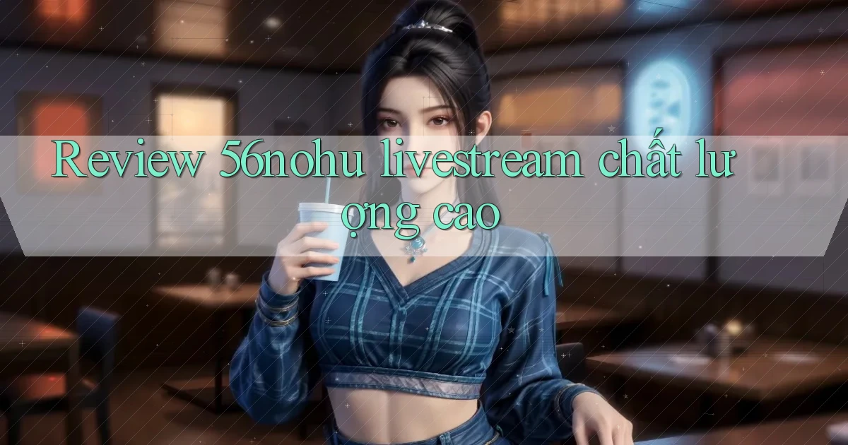 Review 56nohu livestream chất lượng cao