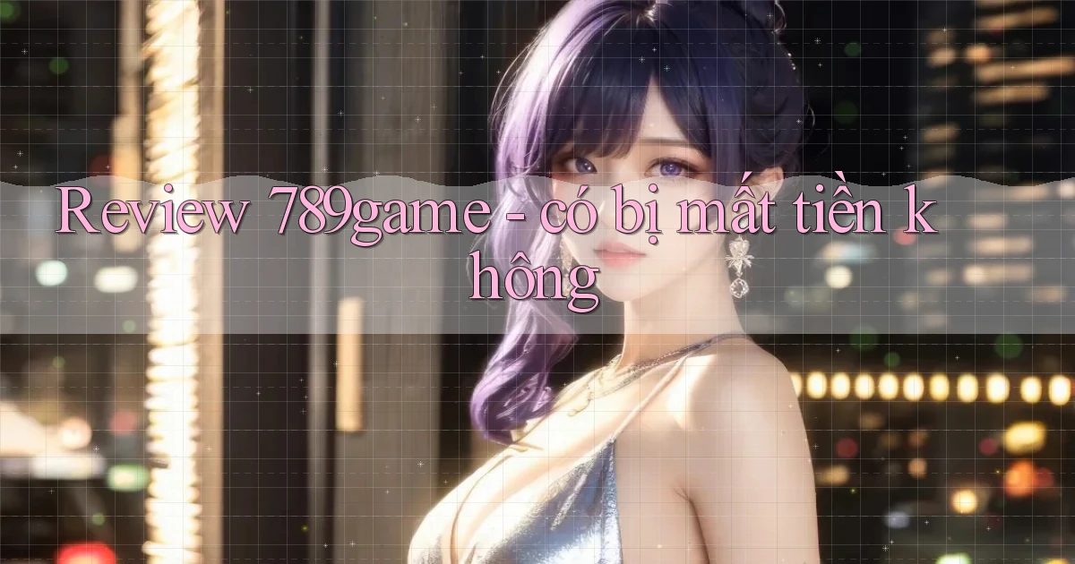 Review 789game   có bị mất tiền không