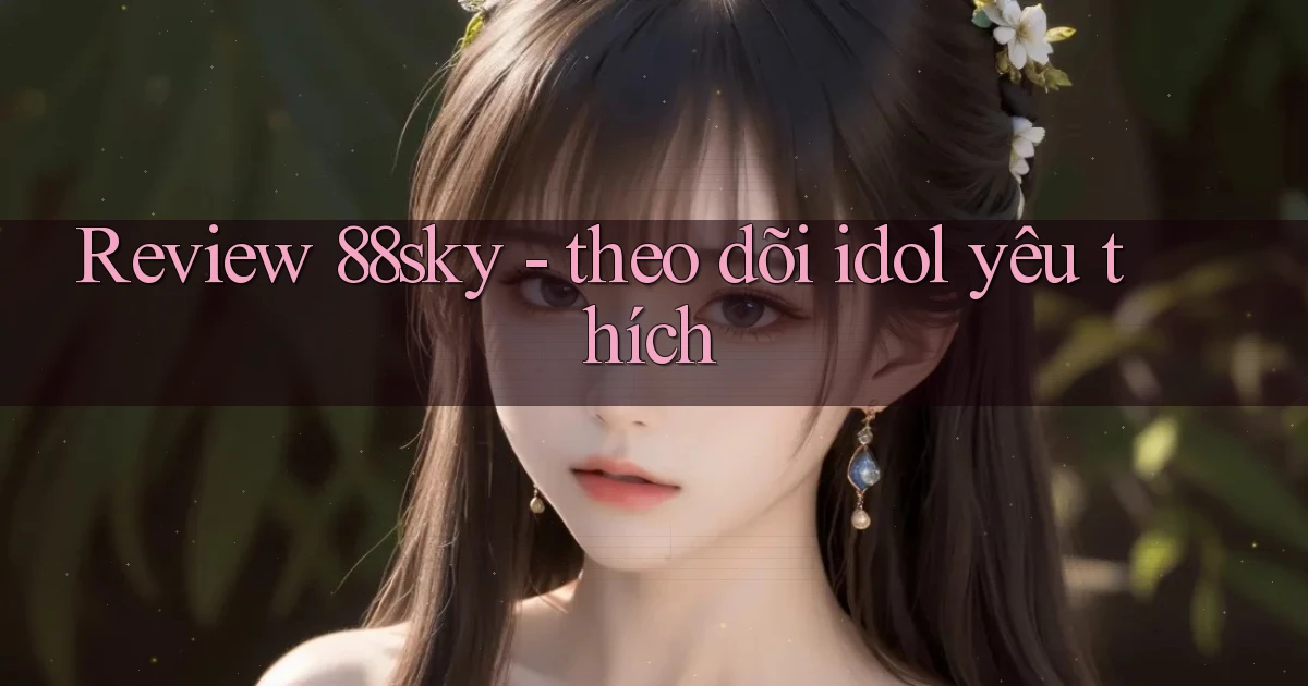 Review 88sky   theo dõi idol yêu thích