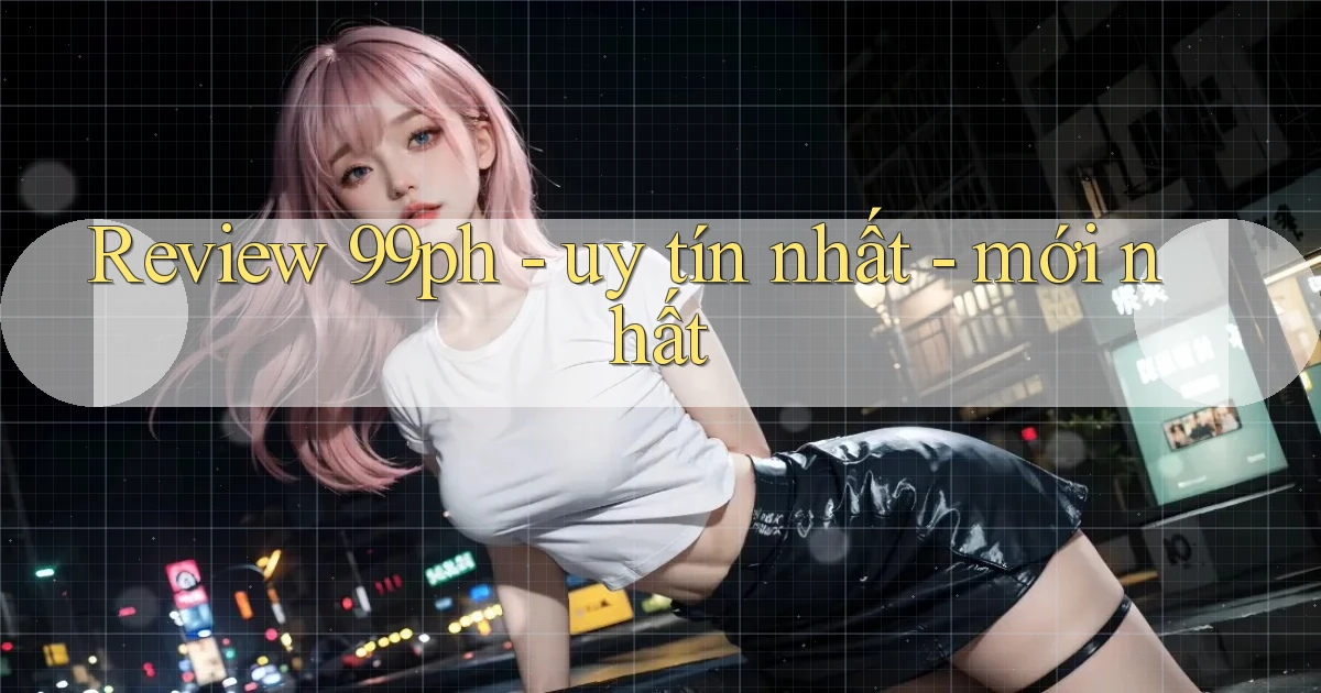 Review 99ph   uy tín nhất   mới nhất