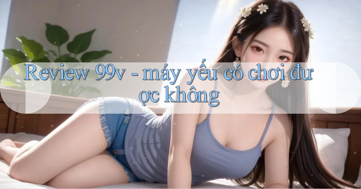 Review 99v   máy yếu có chơi được không
