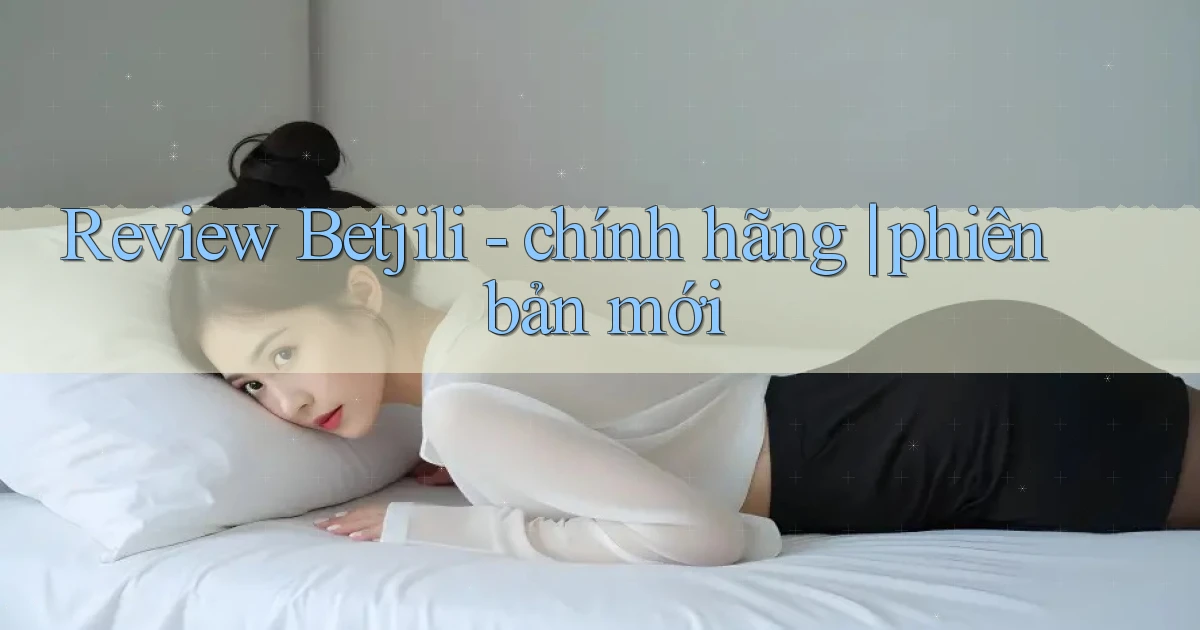Review Betjili   chính hãng phiên bản mới