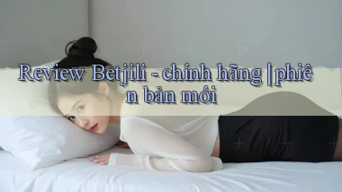 Review Betjili   chính hãng phiên bản mới