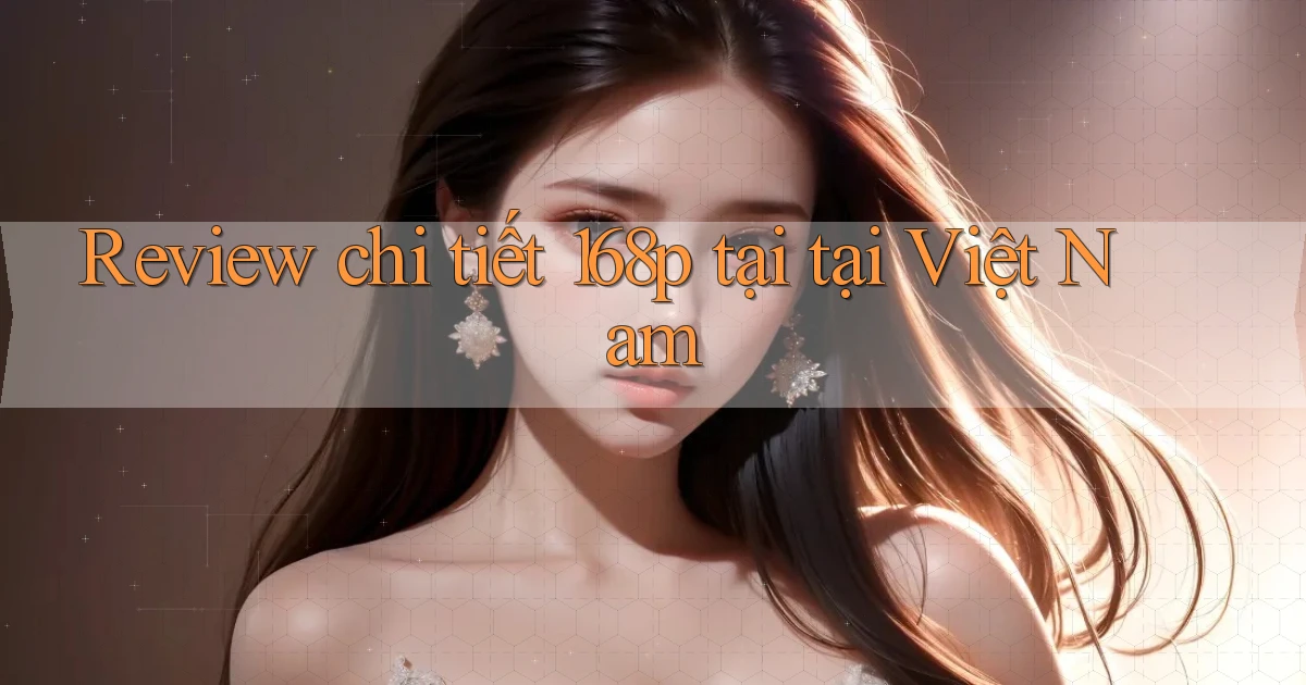 Review chi tiết 168p tại tại Việt Nam