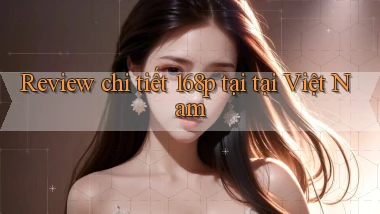 Review chi tiết 168p tại tại Việt Nam