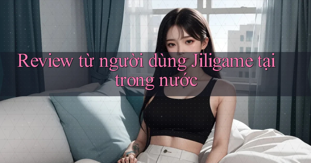 Review từ người dùng Jiligame tại trong nước