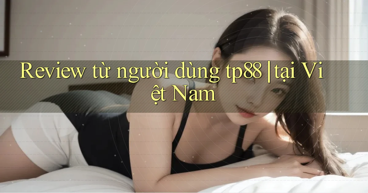 Review từ người dùng tp88 tại Việt Nam