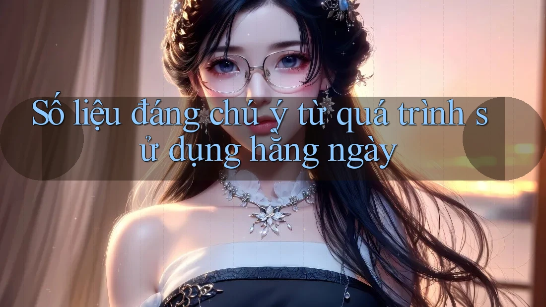 Số liệu đáng chú ý từ quá trình sử dụng hằng ngày Số liệu đáng chú ý từ quá trình sử dụng hằng ngày
