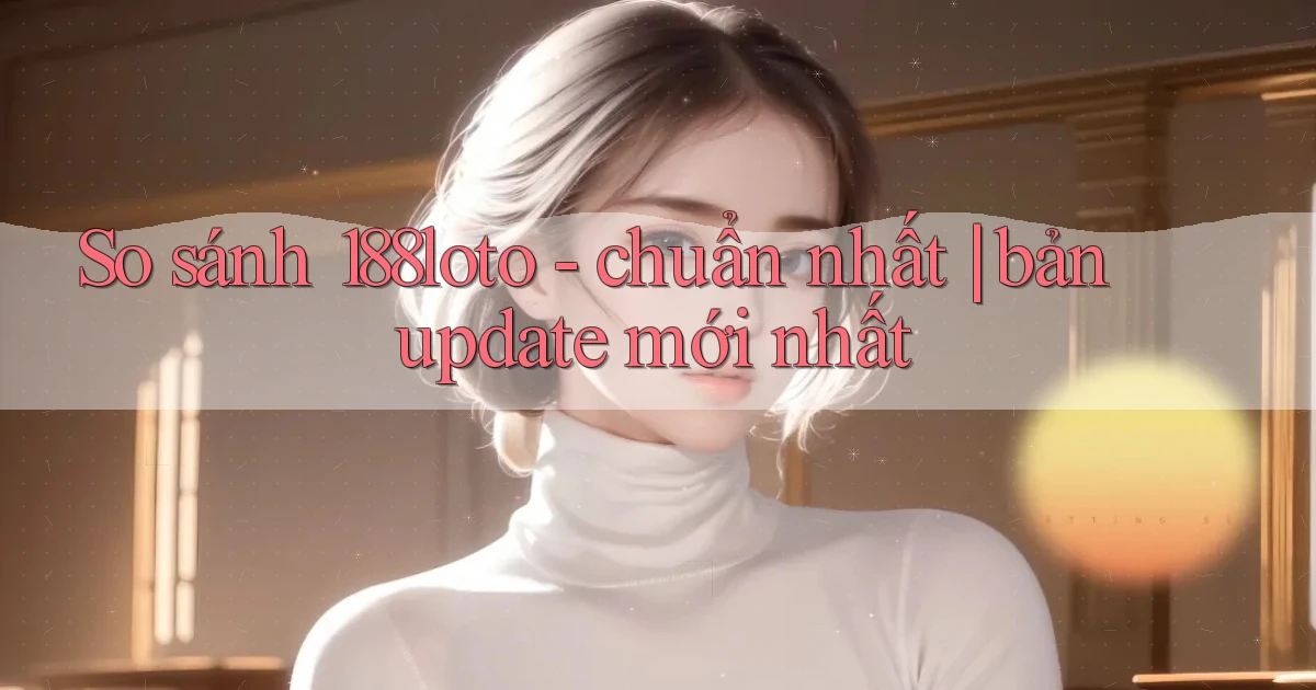 So sánh 188loto   chuẩn nhất bản update mới nhất