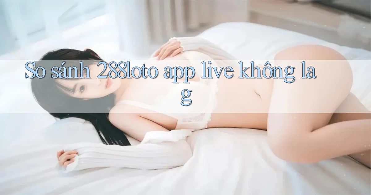 So sánh 288loto app live không lag