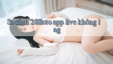 So sánh 288loto app live không lag