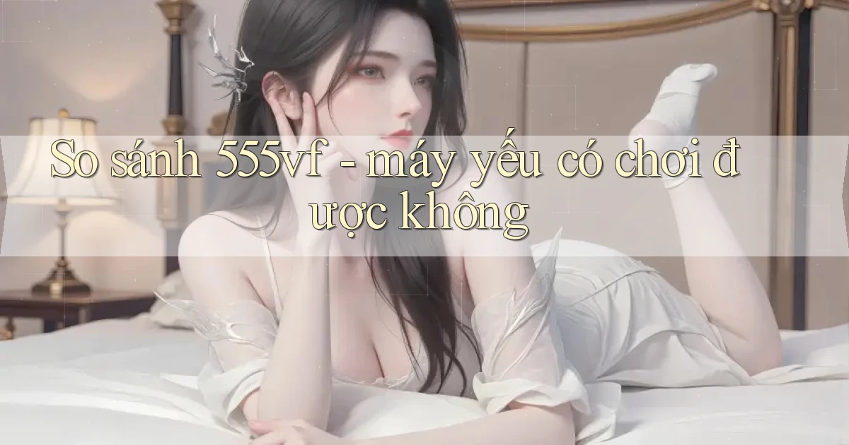 So sánh 555vf   máy yếu có chơi được không