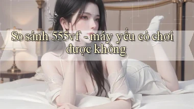 So sánh 555vf   máy yếu có chơi được không