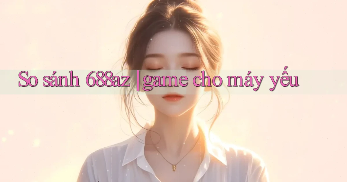 So sánh 688az game cho máy yếu