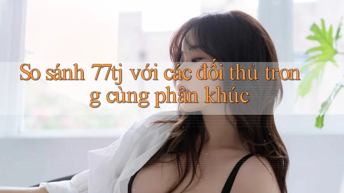 So sánh 77tj với các đối thủ trong cùng phân khúc