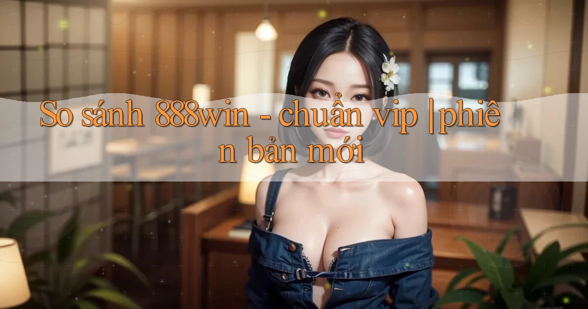 So sánh 888win   chuẩn vip phiên bản mới