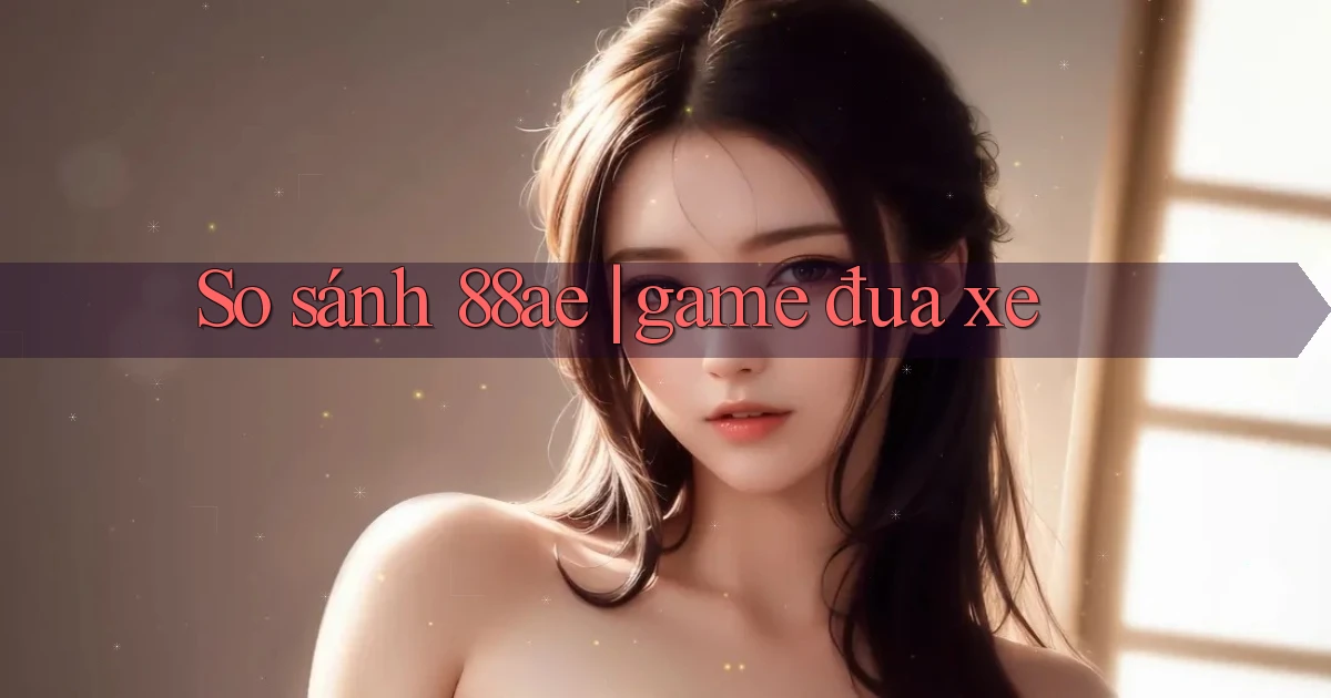So sánh 88ae game đua xe