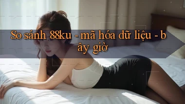 So sánh 88ku   mã hóa dữ liệu   bây giờ