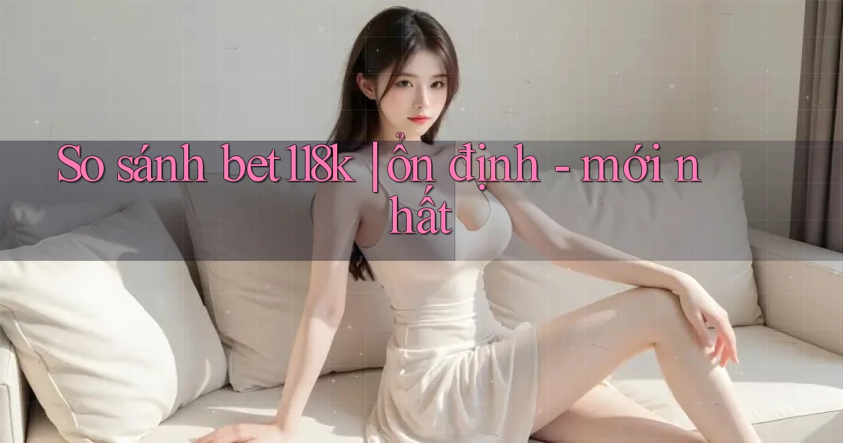 So sánh bet118k ổn định   mới nhất