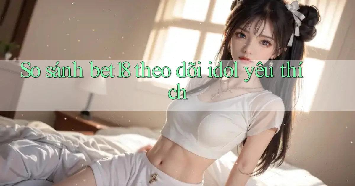 So sánh bet18 theo dõi idol yêu thích