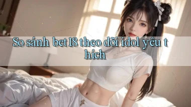 So sánh bet18 theo dõi idol yêu thích