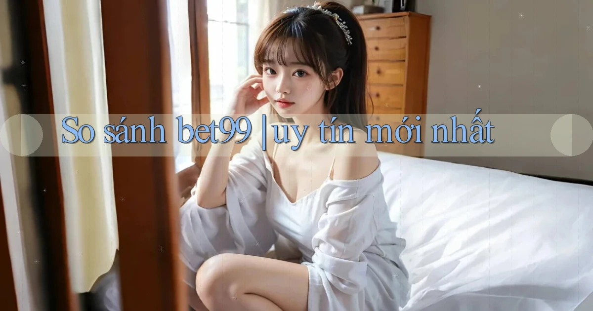 So sánh bet99 uy tín mới nhất