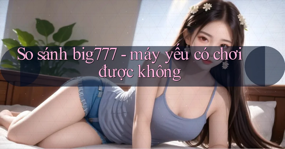 So sánh big777   máy yếu có chơi được không