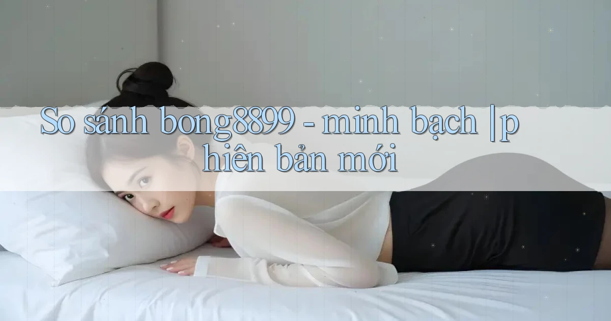So sánh bong8899   minh bạch phiên bản mới