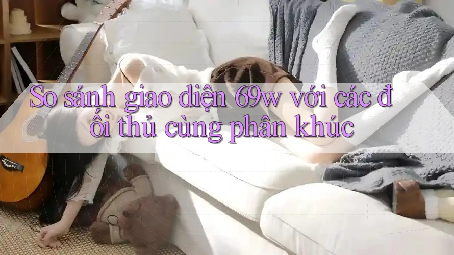 So sánh giao diện 69w với các đối thủ cùng phân khúc