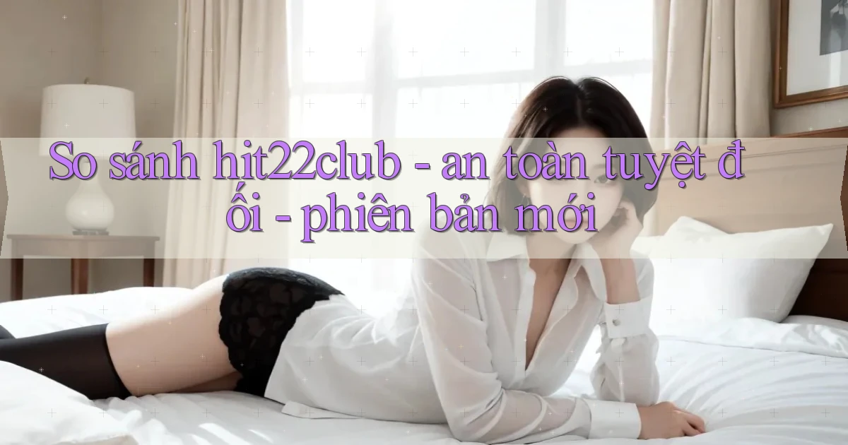 So sánh hit22club   an toàn tuyệt đối   phiên bản mới