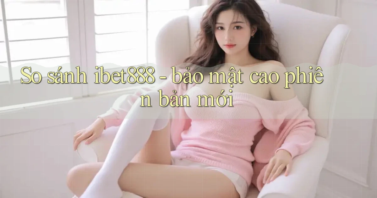 So sánh ibet888   bảo mật cao phiên bản mới
