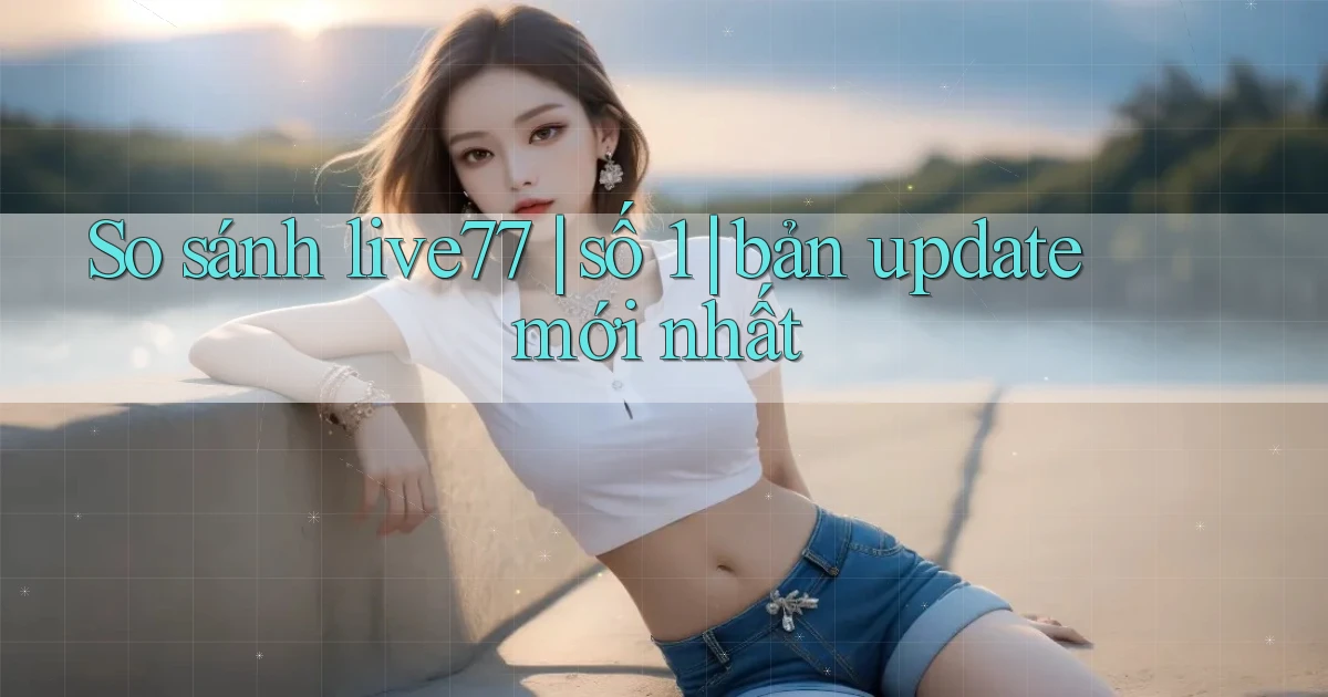 So sánh live77 số 1 bản update mới nhất
