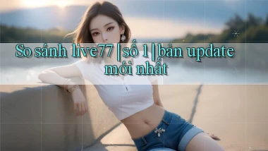 So sánh live77 số 1 bản update mới nhất