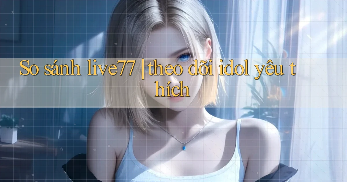 So sánh live77 theo dõi idol yêu thích
