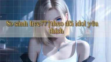 So sánh live77 theo dõi idol yêu thích
