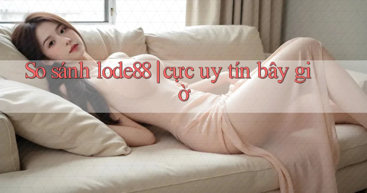 So sánh lode88 cực uy tín bây giờ