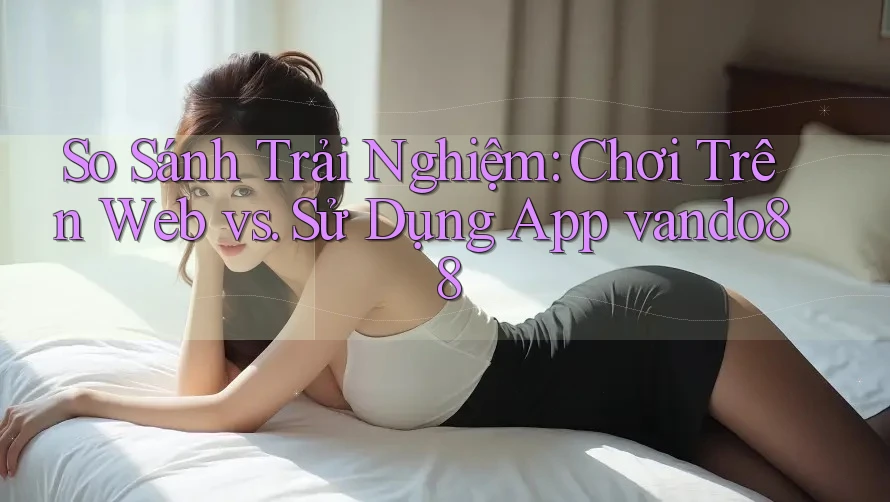 So Sánh Trải Nghiệm: Chơi Trên Web vs. Sử Dụng App vando88 So Sánh Trải Nghiệm: Chơi Trên Web vs. Sử Dụng App vando88