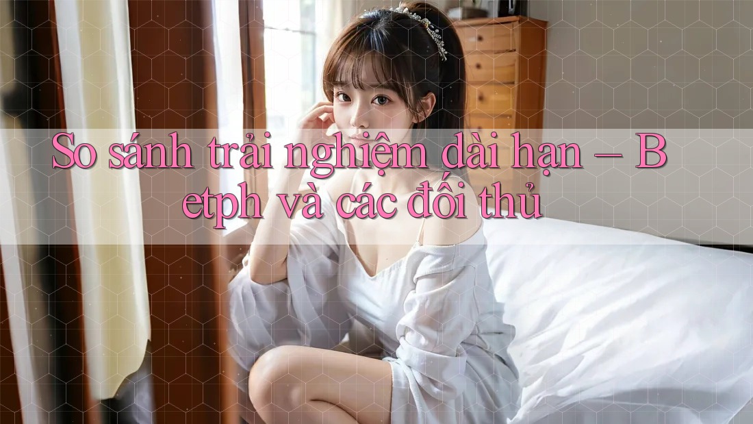 So sánh trải nghiệm dài hạn – Betph và các đối thủ