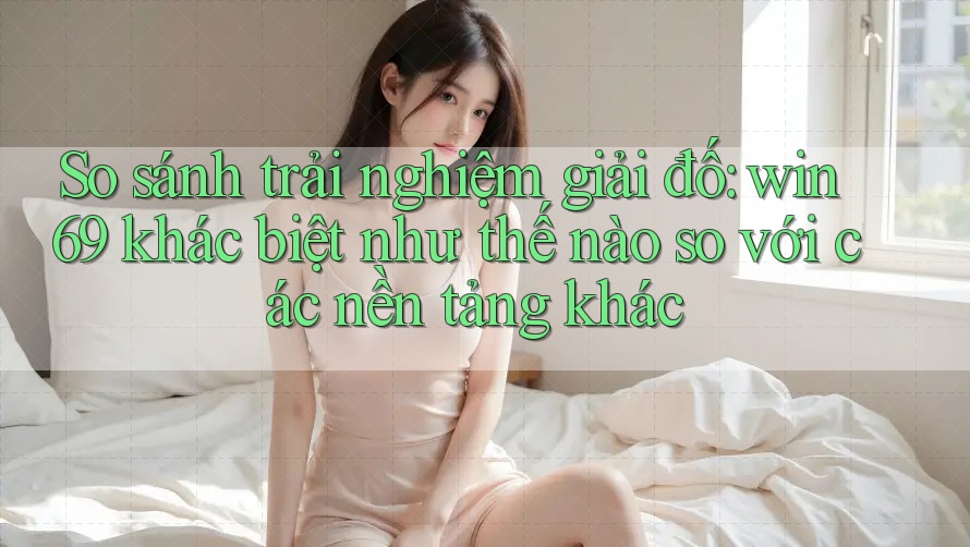 So sánh trải nghiệm giải đố: win69 khác biệt như thế nào so với các nền tảng khác
