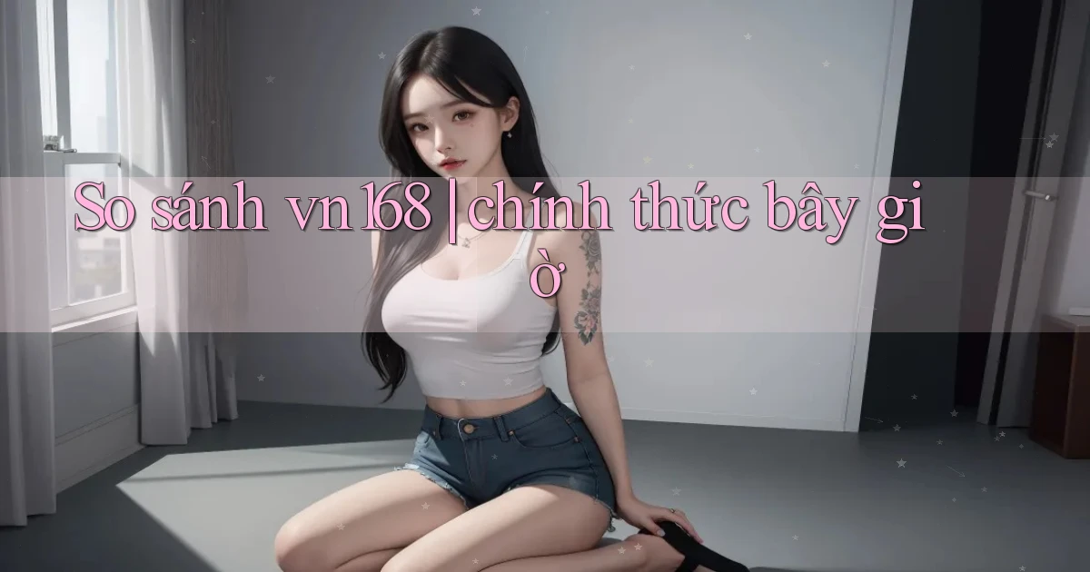 So sánh vn168 chính thức bây giờ