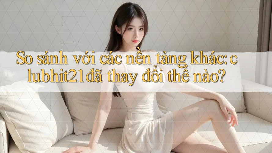 So sánh với các nền tảng khác: clubhit21 đã thay đổi thế nào?