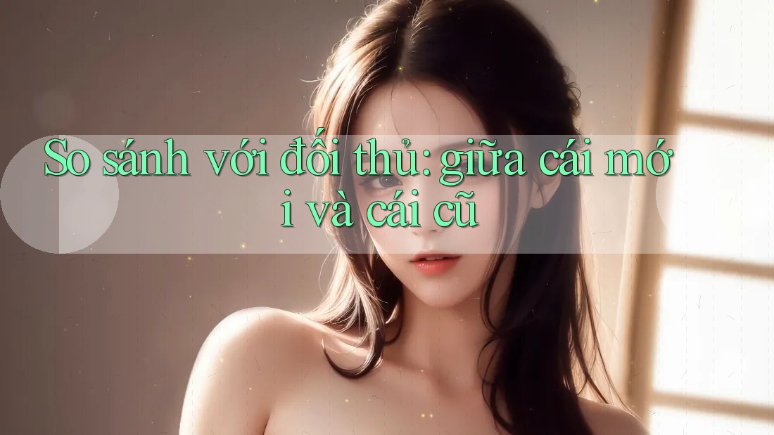So sánh với đối thủ: giữa cái mới và cái cũ So sánh với đối thủ: giữa cái mới và cái cũ