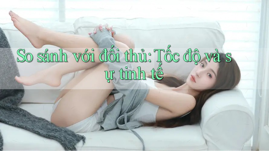So sánh với đối thủ: Tốc độ và sự tinh tế