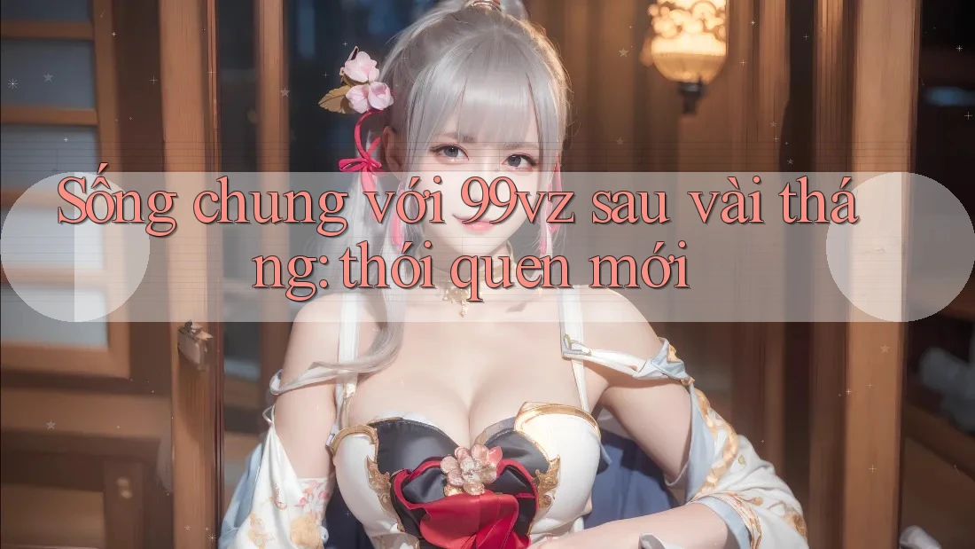 Sống chung với 99vz sau vài tháng: thói quen mới