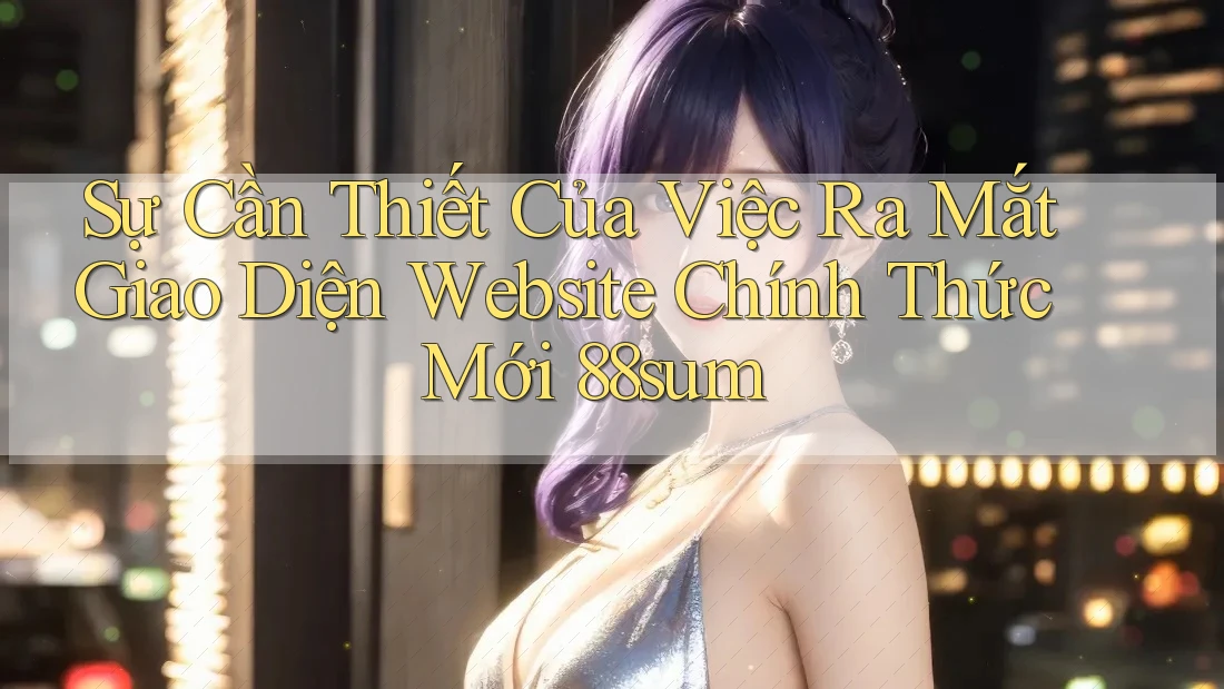 Sự Cần Thiết Của Việc Ra Mắt Giao Diện Website Chính Thức Mới 88sum