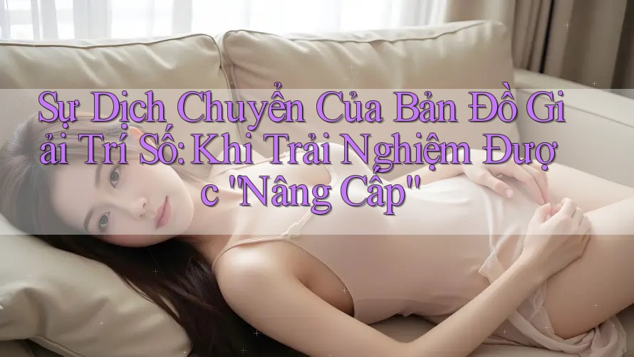 Sự Dịch Chuyển Của Bản Đồ Giải Trí Số: Khi Trải Nghiệm Được “Nâng Cấp” Sự Dịch Chuyển Của Bản Đồ Giải Trí Số: Khi Trải Nghiệm Được “Nâng Cấp”